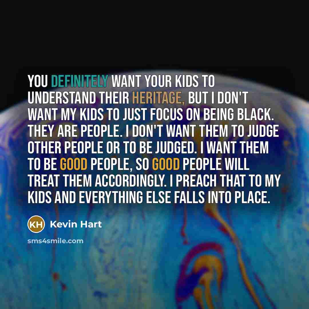 “You definitely want your kids to understand their heritage, but I don't want my kids to just focus on being black. They are people. I don't want them to judge other people or to be judged. I want them to be good people, so good people will treat them accordingly. I preach that to my kids and…” quote by Kevin Hart
