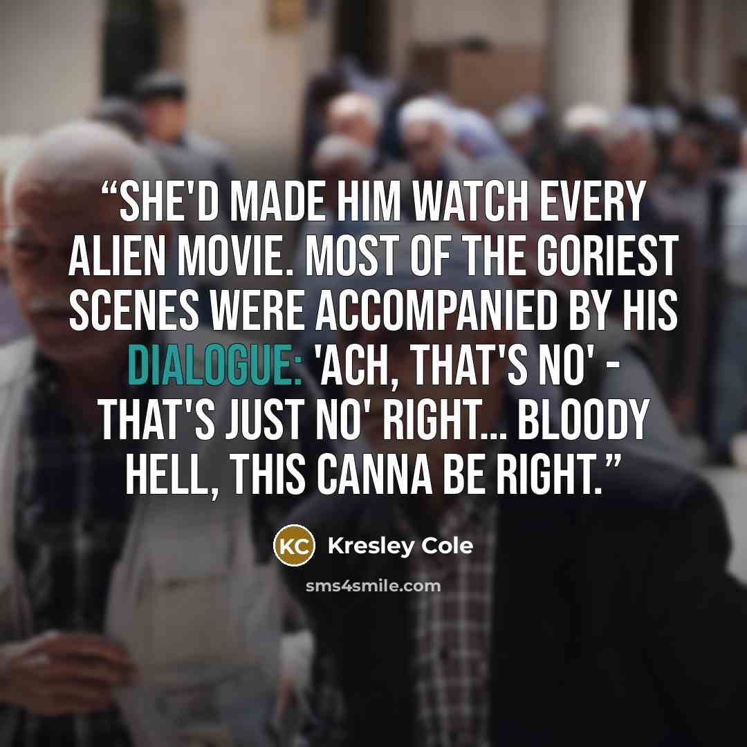 “She'd made him watch every Alien movie. Most of the goriest scenes were accompanied by his dialogue: 'Ach, that's no' - that's just no' right… Bloody hell, this canna be right.” quote by Kresley Cole