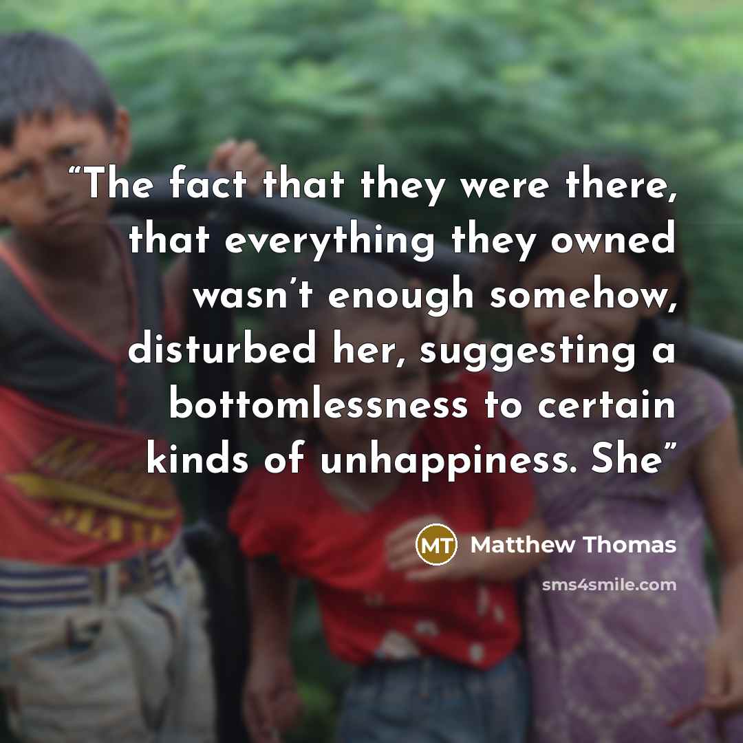“The fact that they were there, that everything they owned wasn’t enough somehow, disturbed her, suggesting a bottomlessness to certain kinds of unhappiness. She” quote by Matthew Thomas