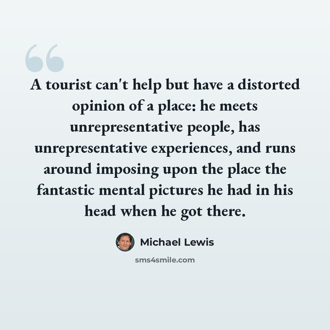 “A tourist can't help but have a distorted opinion of a place: he meets unrepresentative people, has unrepresentative experiences, and runs around imposing upon the place the fantastic mental pictures he had in his head when he got there.” quote by Michael Lewis