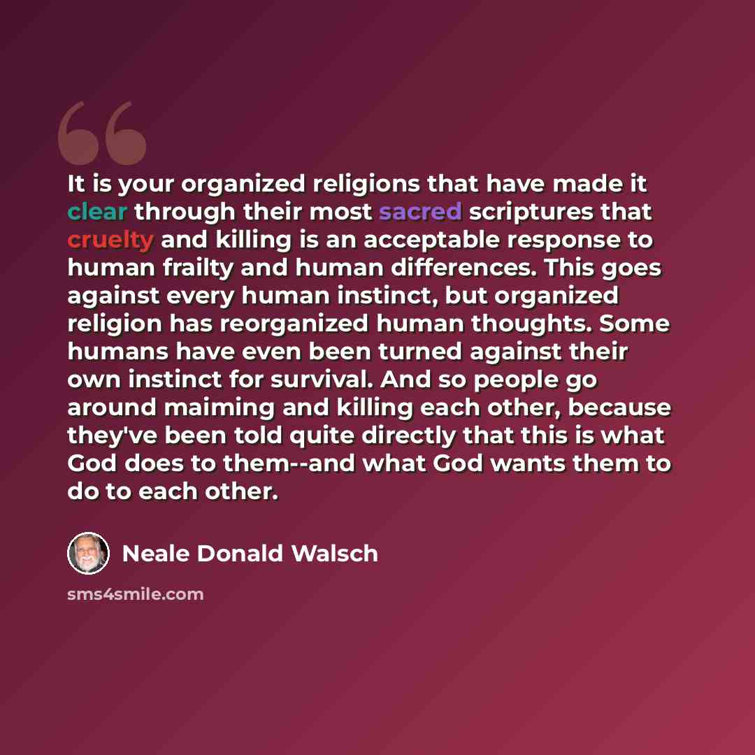 “It is your organized religions that have made it clear through their most sacred scriptures that cruelty and killing is an acceptable response to human frailty and human differences. This goes against every human instinct, but organized religion has reorganized human thoughts. Some humans have…” quote by Neale Donald Walsch