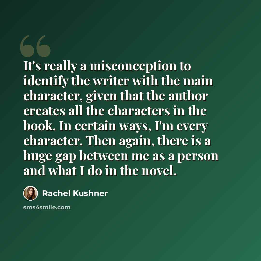 “It's really a misconception to identify the writer with the main character, given that the author creates all the characters in the book. In certain ways, I'm every character. Then again, there is a huge gap between me as a person and what I do in the novel.” quote by Rachel Kushner