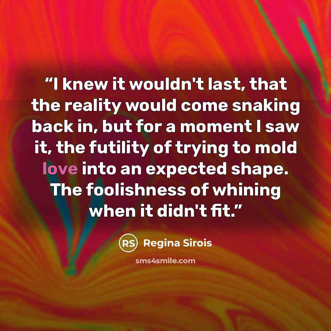 “I knew it wouldn't last, that the reality would come snaking back in, but for a moment I saw it, the futility of trying to mold love into an expected shape. The foolishness of whining when it didn't fit.” quote by Regina Sirois
