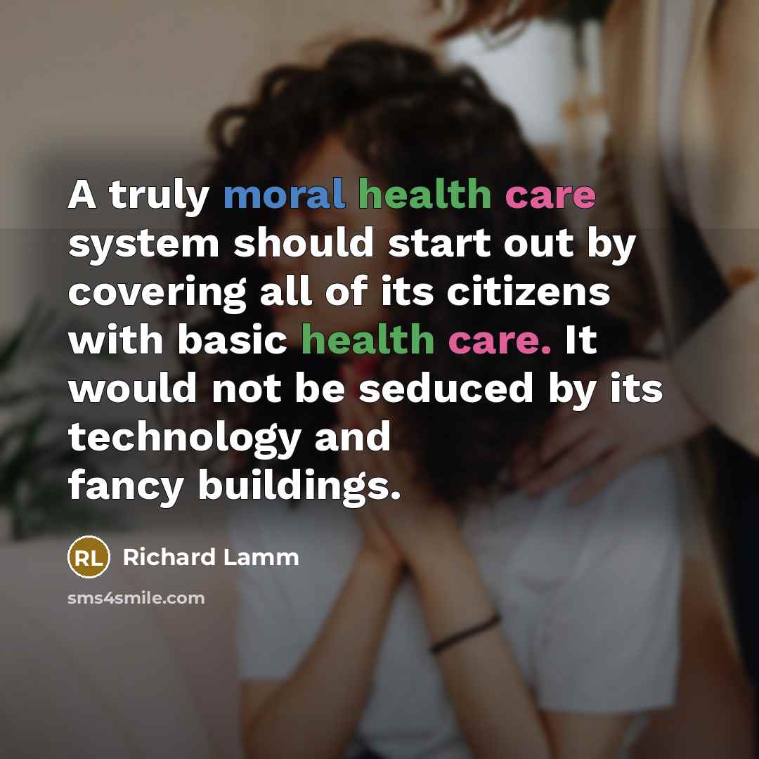 “A truly moral health care system should start out by covering all of its citizens with basic health care. It would not be seduced by its technology and fancy buildings.” quote by Richard Lamm