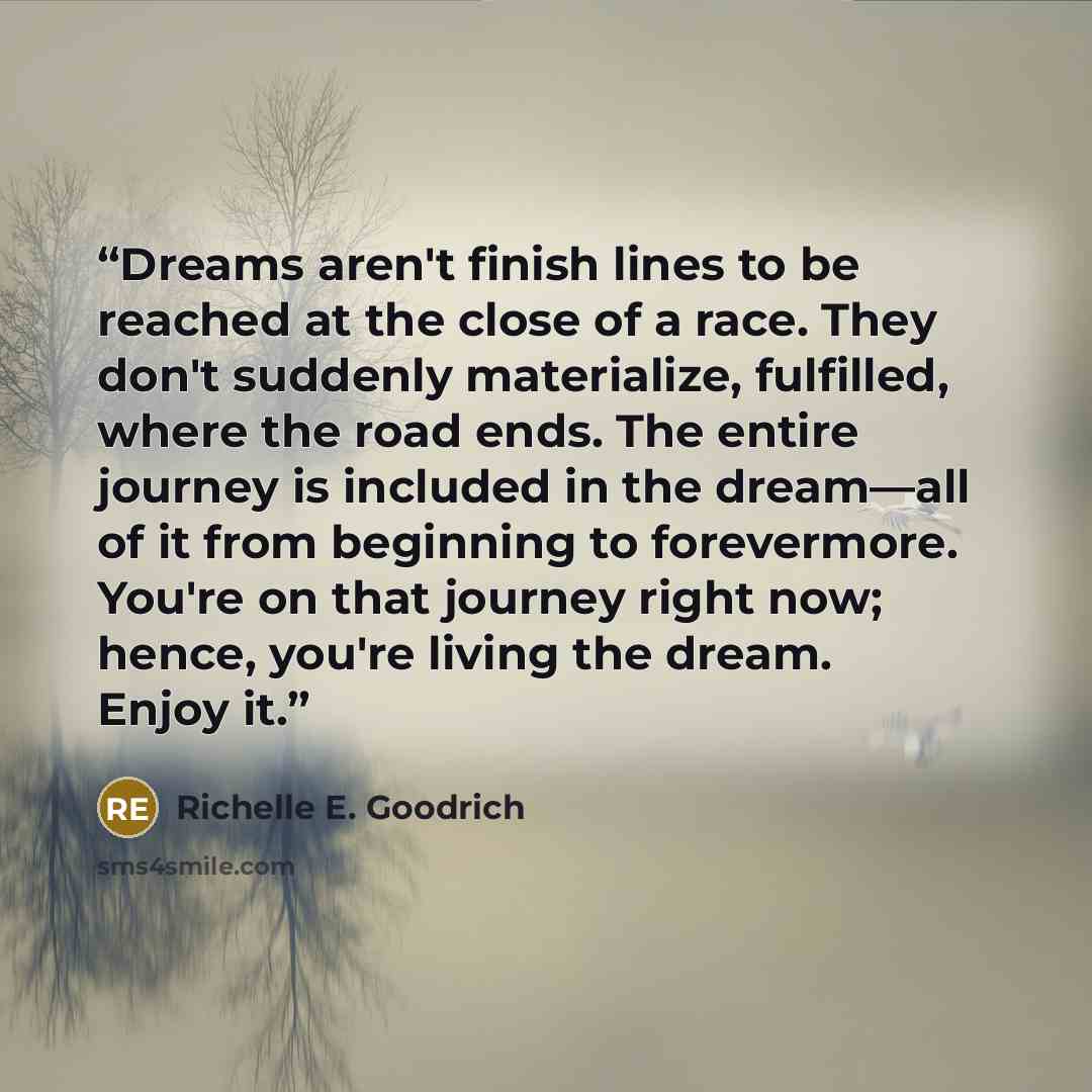 “Dreams aren't finish lines to be reached at the close of a race. They don't suddenly materialize, fulfilled, where the road ends. The entire journey is included in the dream―all of it from beginning to forevermore. You're on that journey right now; hence, you're living the dream. Enjoy it.” quote by Richelle E. Goodrich