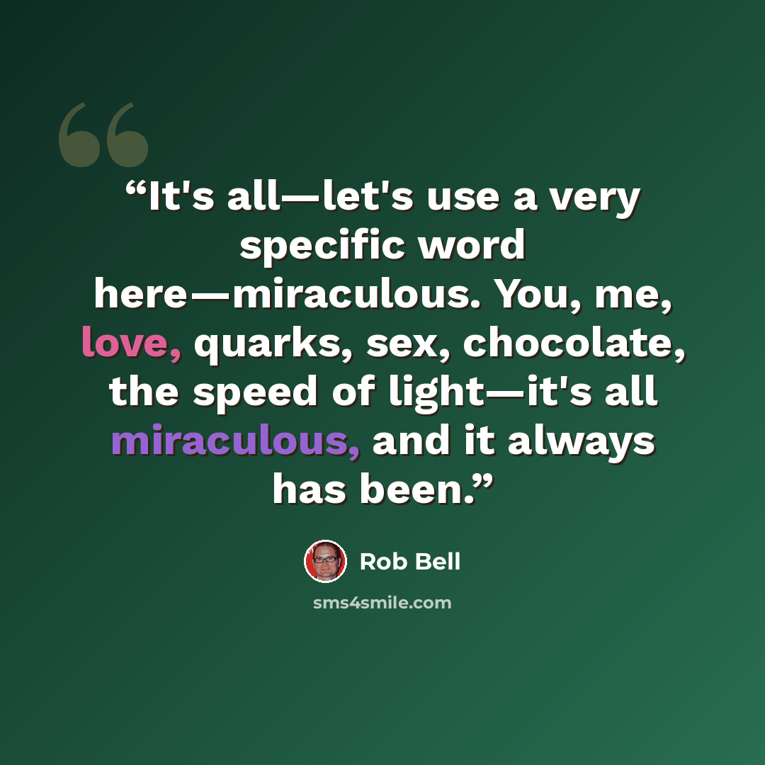 “It's all—let's use a very specific word here—miraculous. You, me, love, quarks, sex, chocolate, the speed of light—it's all miraculous, and it always has been.” quote by Rob Bell