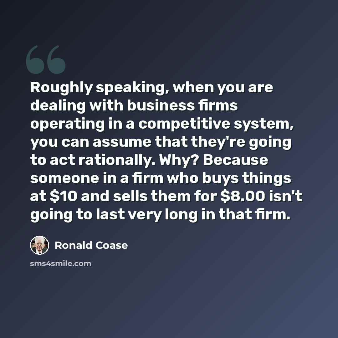 “Roughly speaking, when you are dealing with business firms operating in a competitive system, you can assume that they're going to act rationally. Why? Because someone in a firm who buys things at $10 and sells them for $8.00 isn't going to last very long in that firm.” quote by Ronald Coase