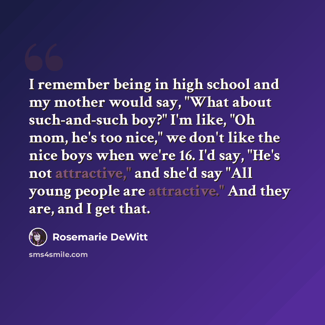 “I remember being in high school and my mother would say, "What about such-and-such boy?" I'm like, "Oh mom, he's too nice," we don't like the nice boys when we're 16. I'd say, "He's not attractive," and she'd say "All young people are attractive." And they are, and I get that.” quote by Rosemarie DeWitt