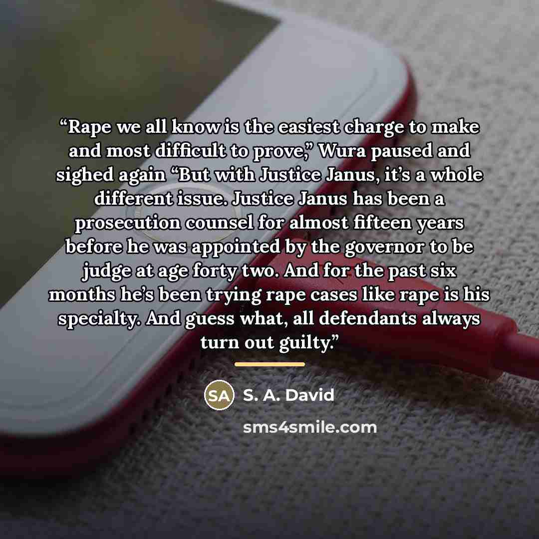 “Rape we all know is the easiest charge to make and most difficult to prove,” Wura paused and sighed again “But with Justice Janus, it’s a whole different issue. Justice Janus has been a prosecution counsel for almost fifteen years before he was appointed by the governor to be judge at age forty…” quote by S. A. David