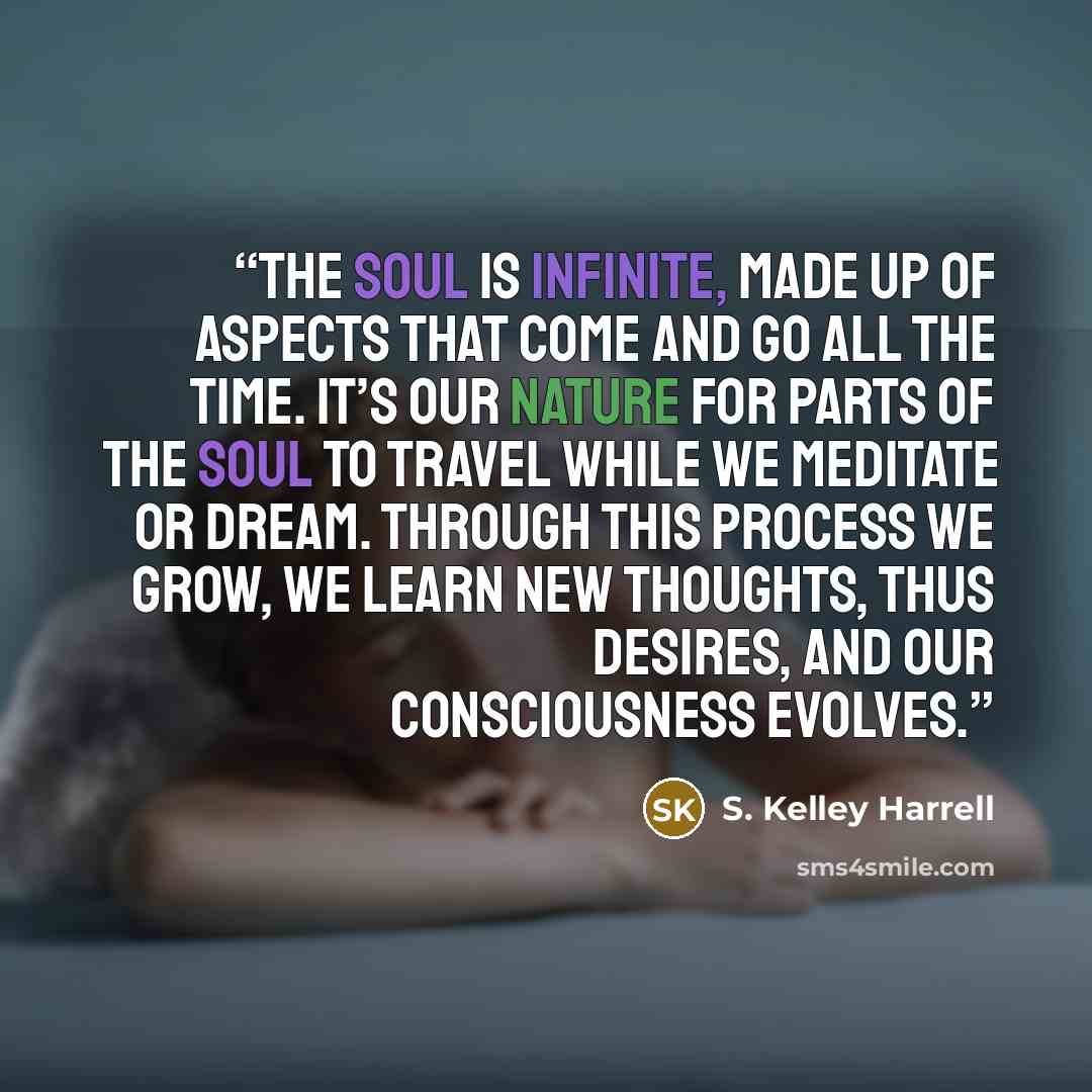 “The soul is infinite, made up of aspects that come and go all the time. It’s our nature for parts of the soul to travel while we meditate or dream. Through this process we grow, we learn new thoughts, thus desires, and our consciousness evolves.” quote by S. Kelley Harrell