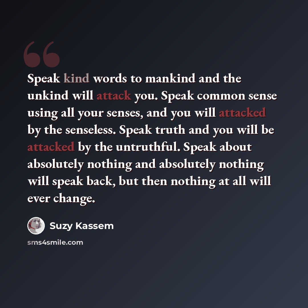 “Speak kind words to mankind and the unkind will attack you. Speak common sense using all your senses, and you will attacked by the senseless. Speak truth and you will be attacked by the untruthful. Speak about absolutely nothing and absolutely nothing will speak back, but then nothing at all will…” quote by Suzy Kassem