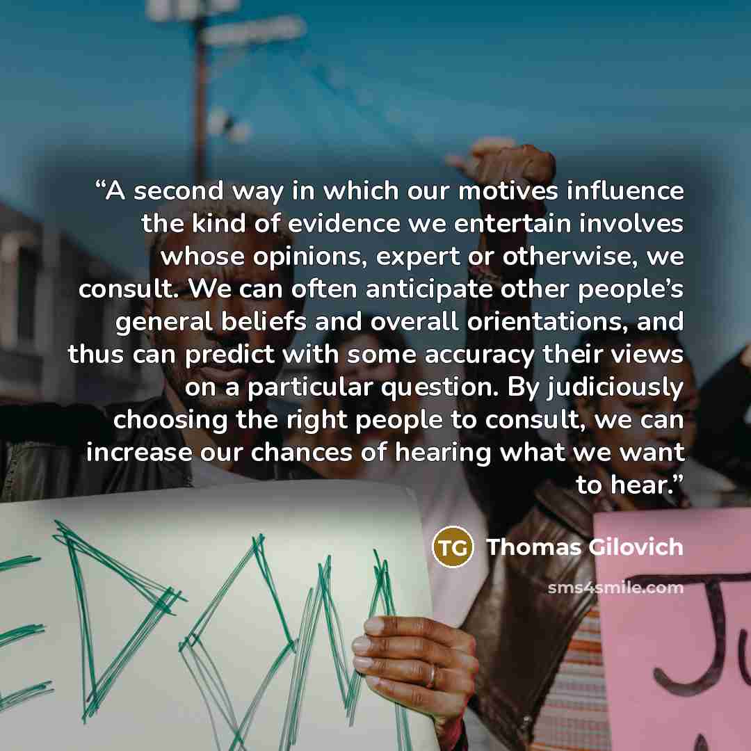 “A second way in which our motives influence the kind of evidence we entertain involves whose opinions, expert or otherwise, we consult. We can often anticipate other people’s general beliefs and overall orientations, and thus can predict with some accuracy their views on a particular question. By…” quote by Thomas Gilovich
