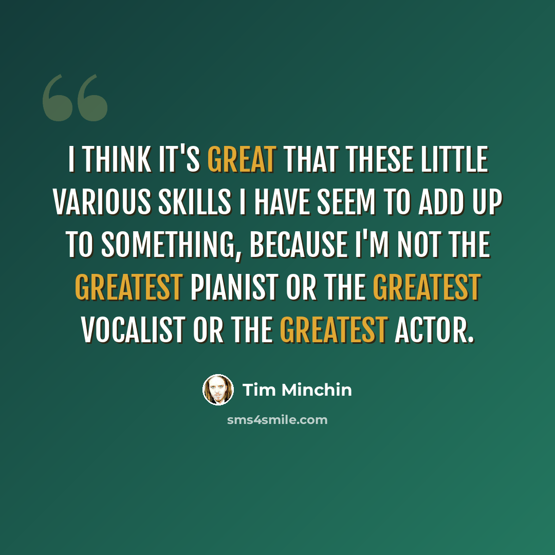 “I think it's great that these little various skills I have seem to add up to something, because I'm not the greatest pianist or the greatest vocalist or the greatest actor.” quote by Tim Minchin