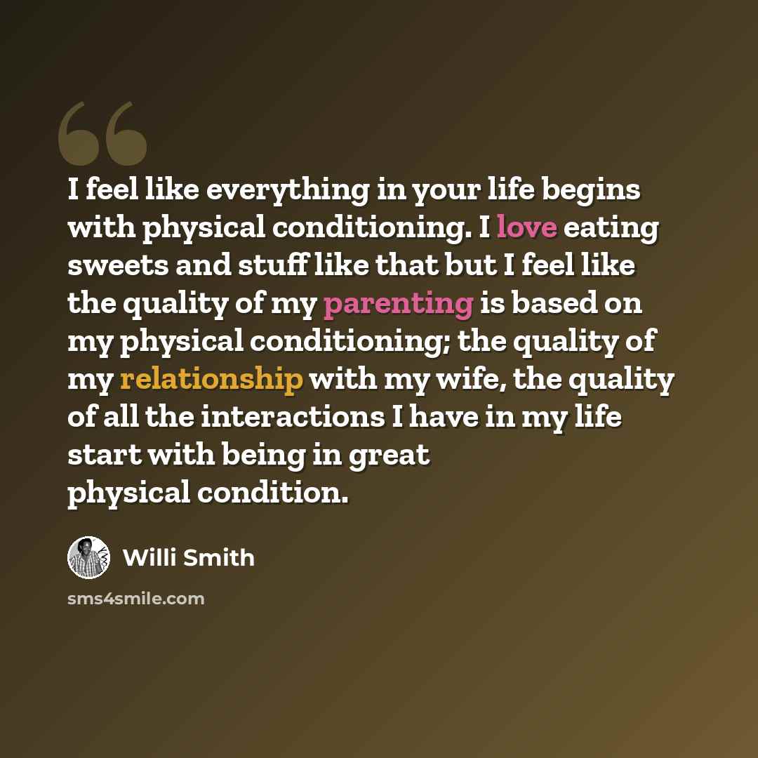 “I feel like everything in your life begins with physical conditioning. I love eating sweets and stuff like that but I feel like the quality of my parenting is based on my physical conditioning; the quality of my relationship with my wife, the quality of all the interactions I have in my life start…” quote by Willi Smith