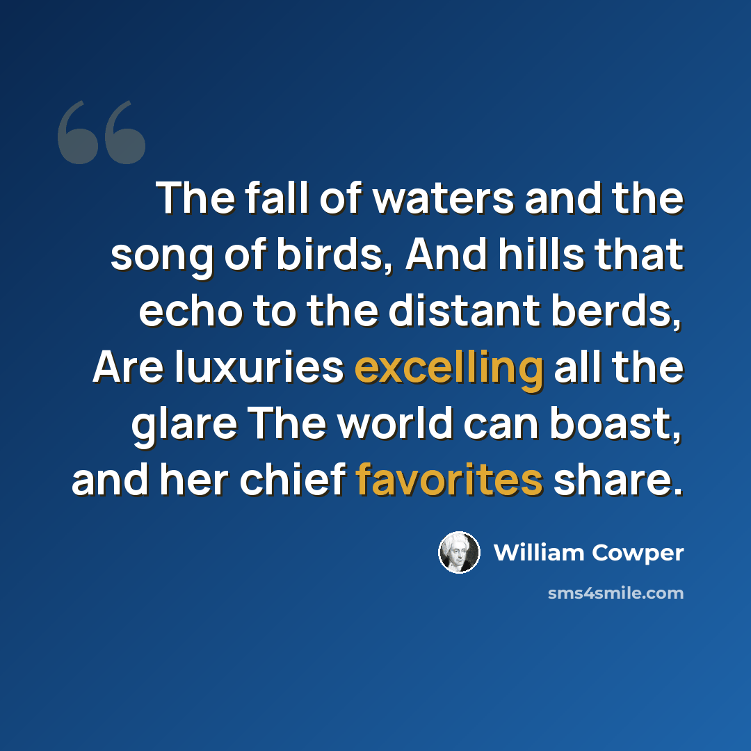 “The fall of waters and the song of birds, And hills that echo to the distant berds, Are luxuries excelling all the glare The world can boast, and her chief favorites share.” quote by William Cowper