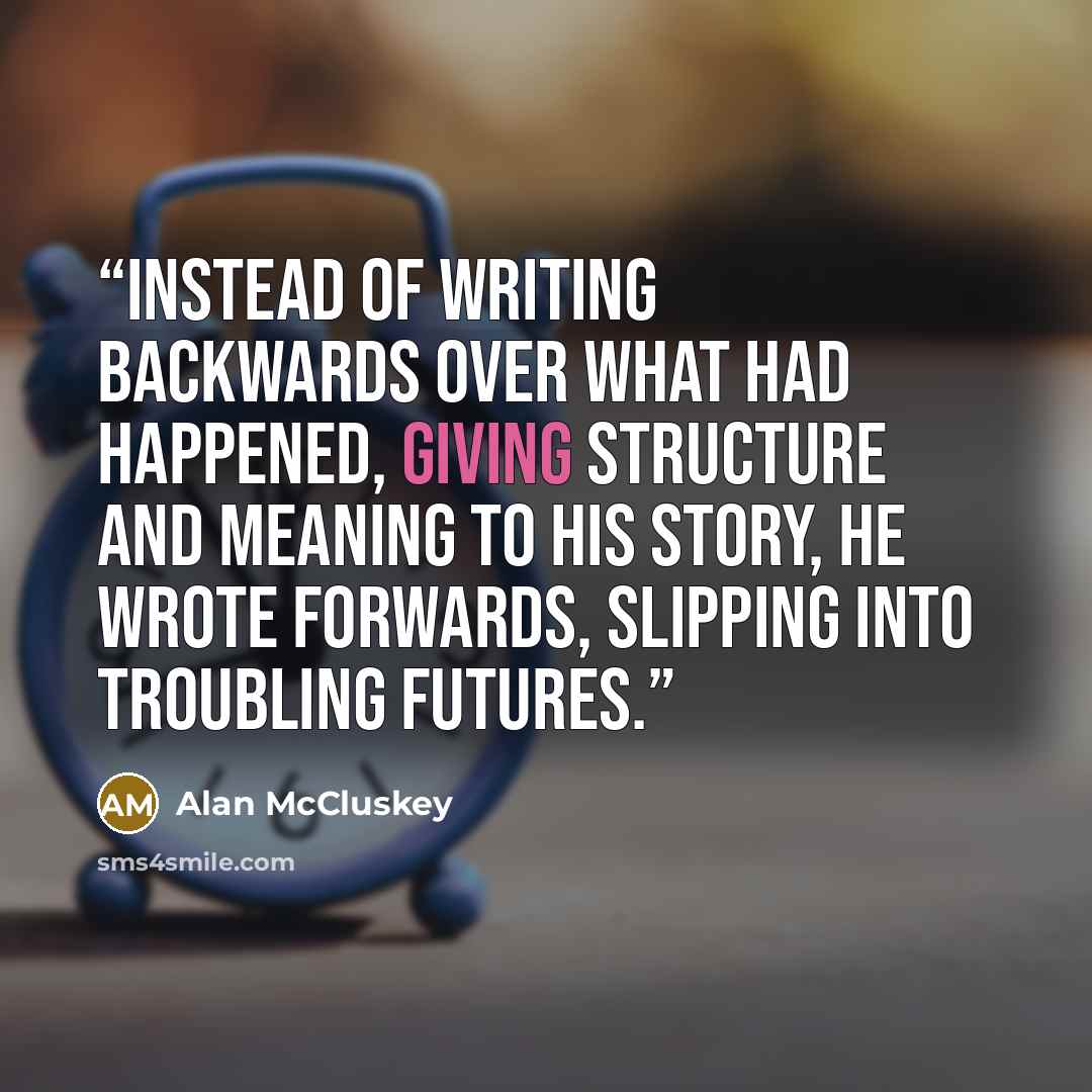 “Instead of writing backwards over what had happened, giving structure and meaning to his story, he wrote forwards, slipping into troubling futures.” quote by Alan McCluskey