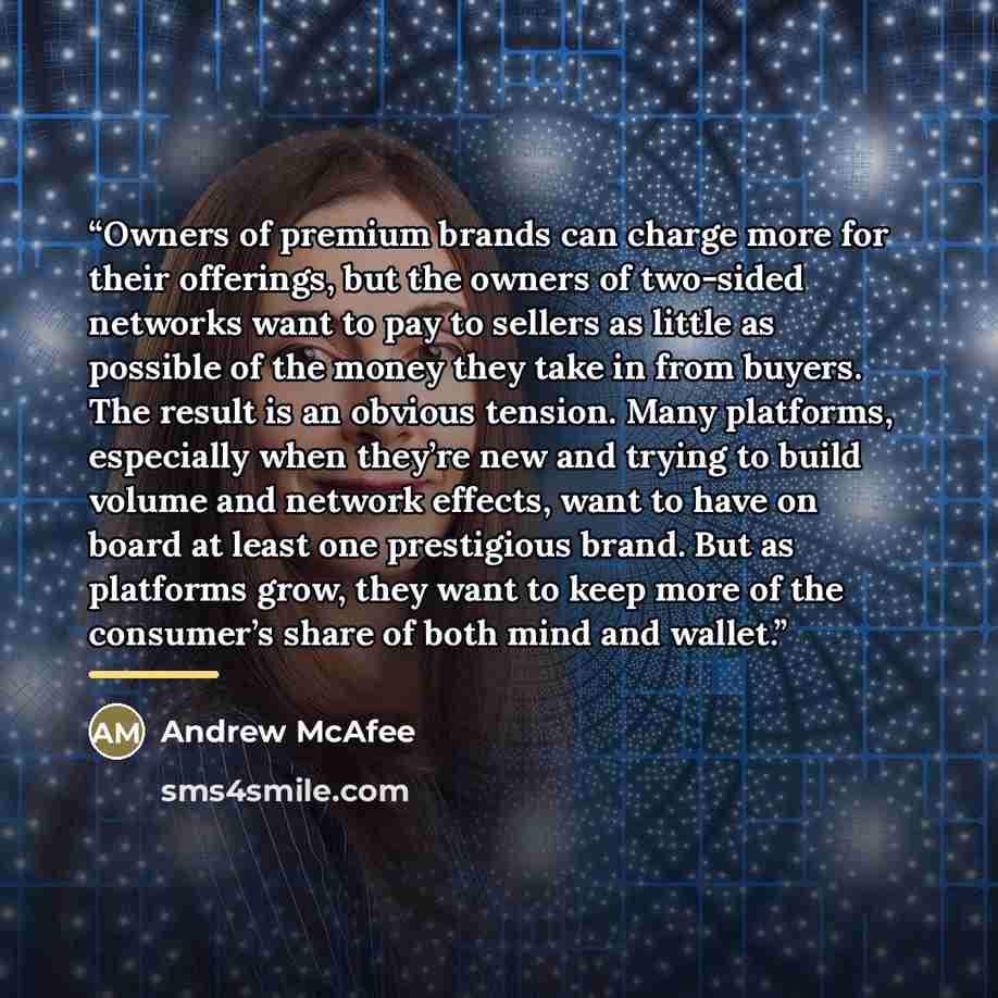 “Owners of premium brands can charge more for their offerings, but the owners of two-sided networks want to pay to sellers as little as possible of the money they take in from buyers. The result is an obvious tension. Many platforms, especially when they’re new and trying to build volume and…” quote by Andrew McAfee