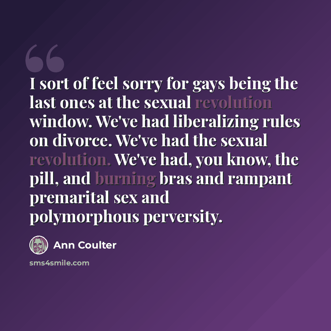 “I sort of feel sorry for gays being the last ones at the sexual revolution window. We've had liberalizing rules on divorce. We've had the sexual revolution. We've had, you know, the pill, and burning bras and rampant premarital sex and polymorphous perversity.” quote by Ann Coulter