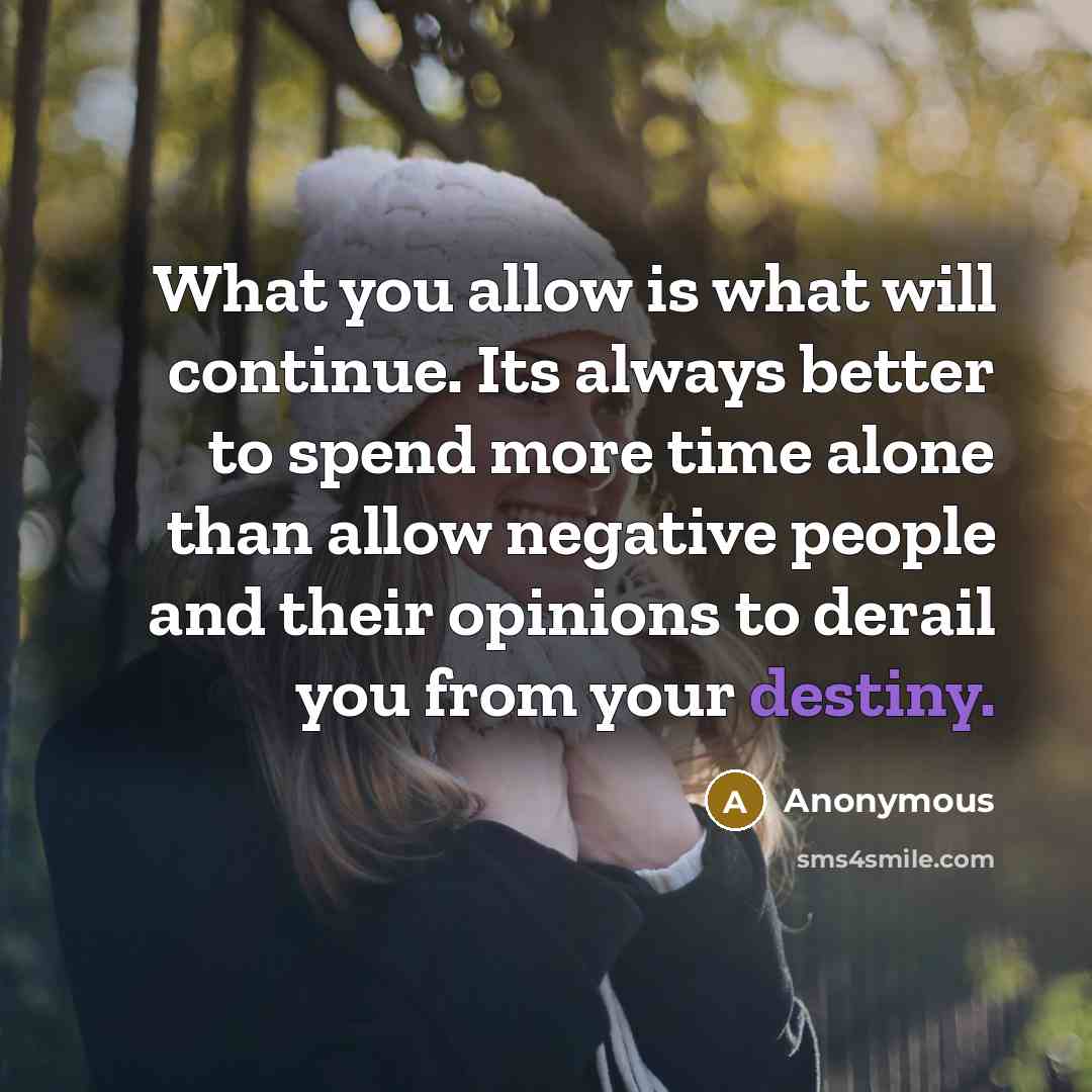 “What you allow is what will continue. Its always better to spend more time alone than allow negative people and their opinions to derail you from your destiny.” quote by Anonymous