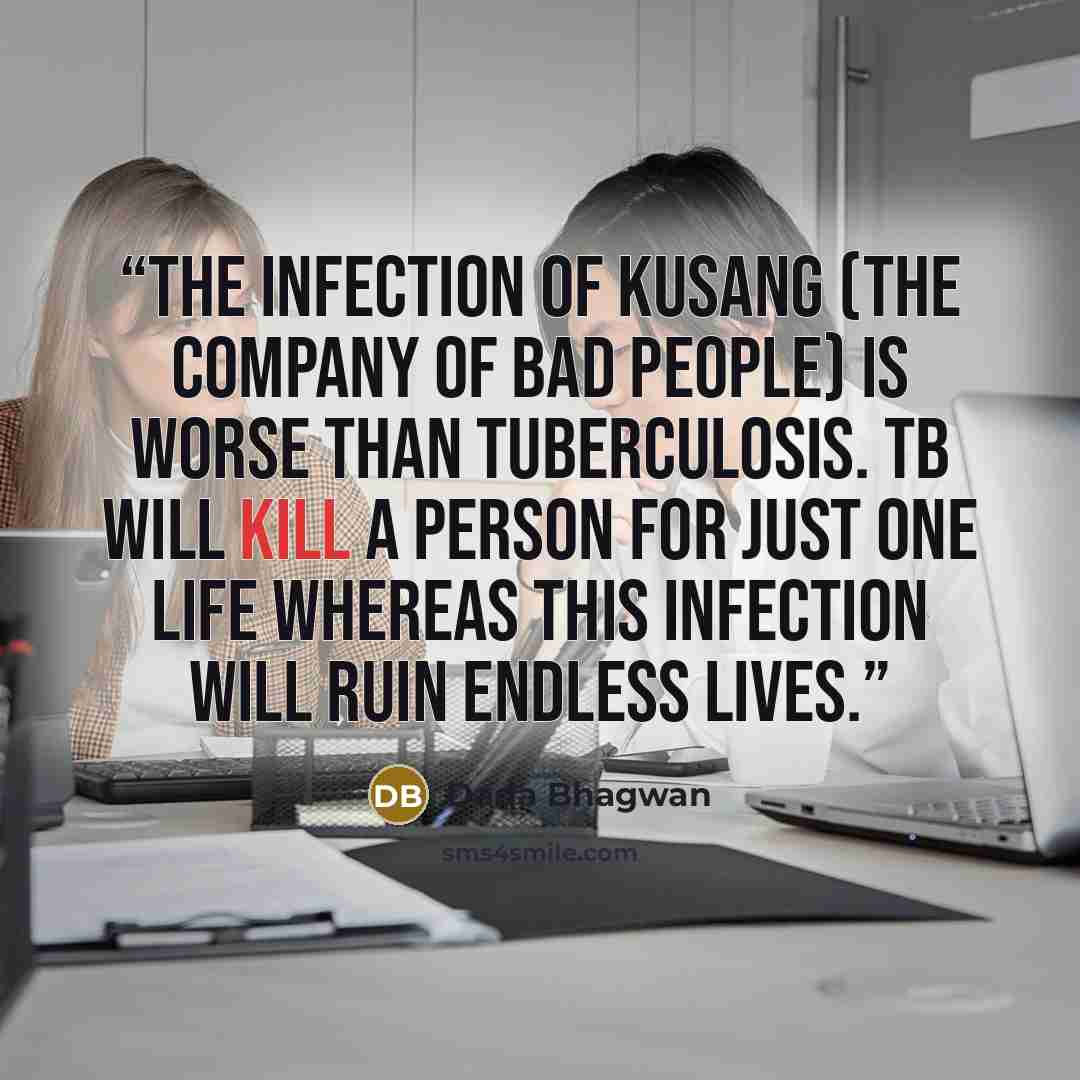 “The infection of kusang (the company of bad people) is worse than tuberculosis. TB will kill a person for just one life whereas this infection will ruin endless lives.” quote by Dada Bhagwan
