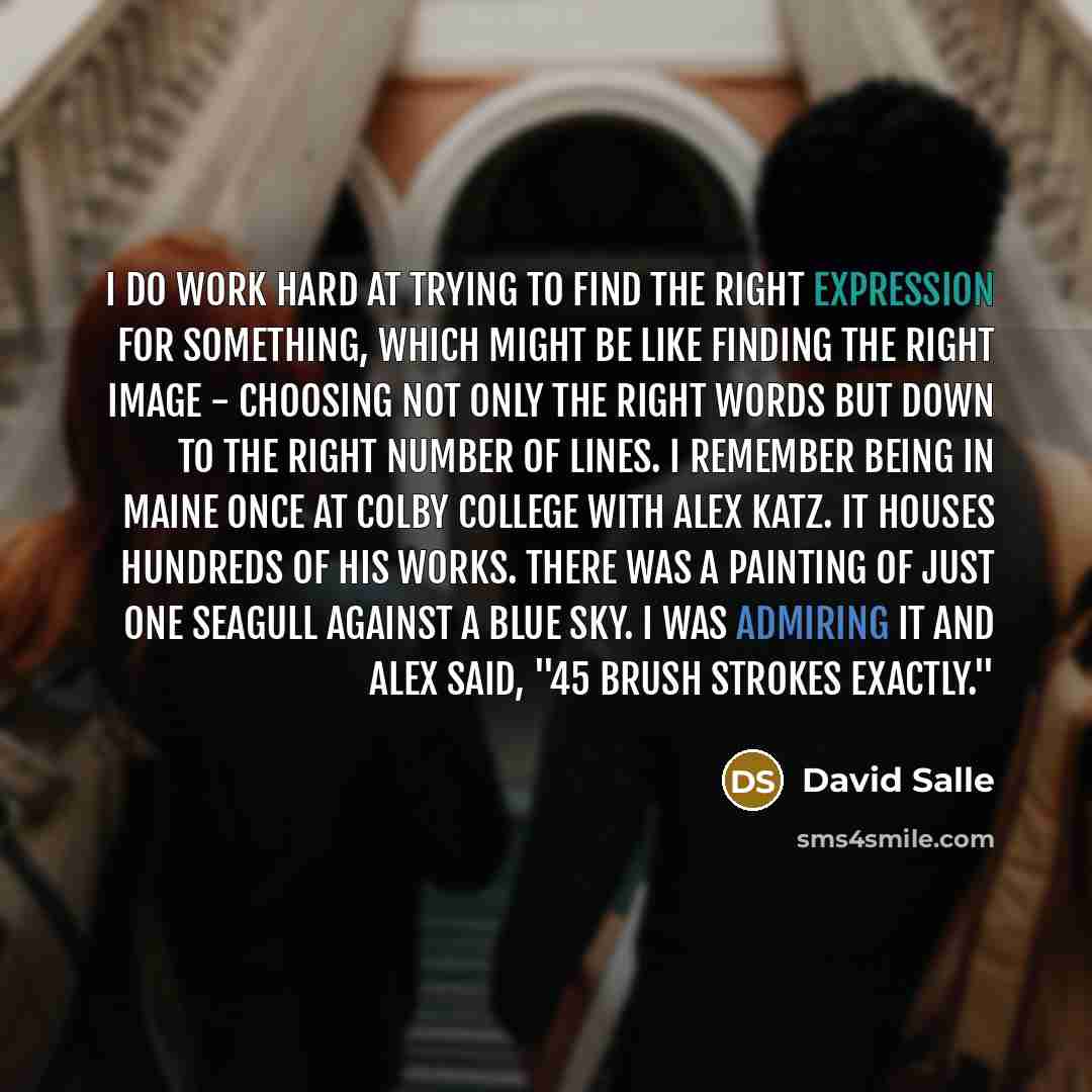 “I do work hard at trying to find the right expression for something, which might be like finding the right image - choosing not only the right words but down to the right number of lines. I remember being in Maine once at Colby College with Alex Katz. It houses hundreds of his works. There was a…” quote by David Salle