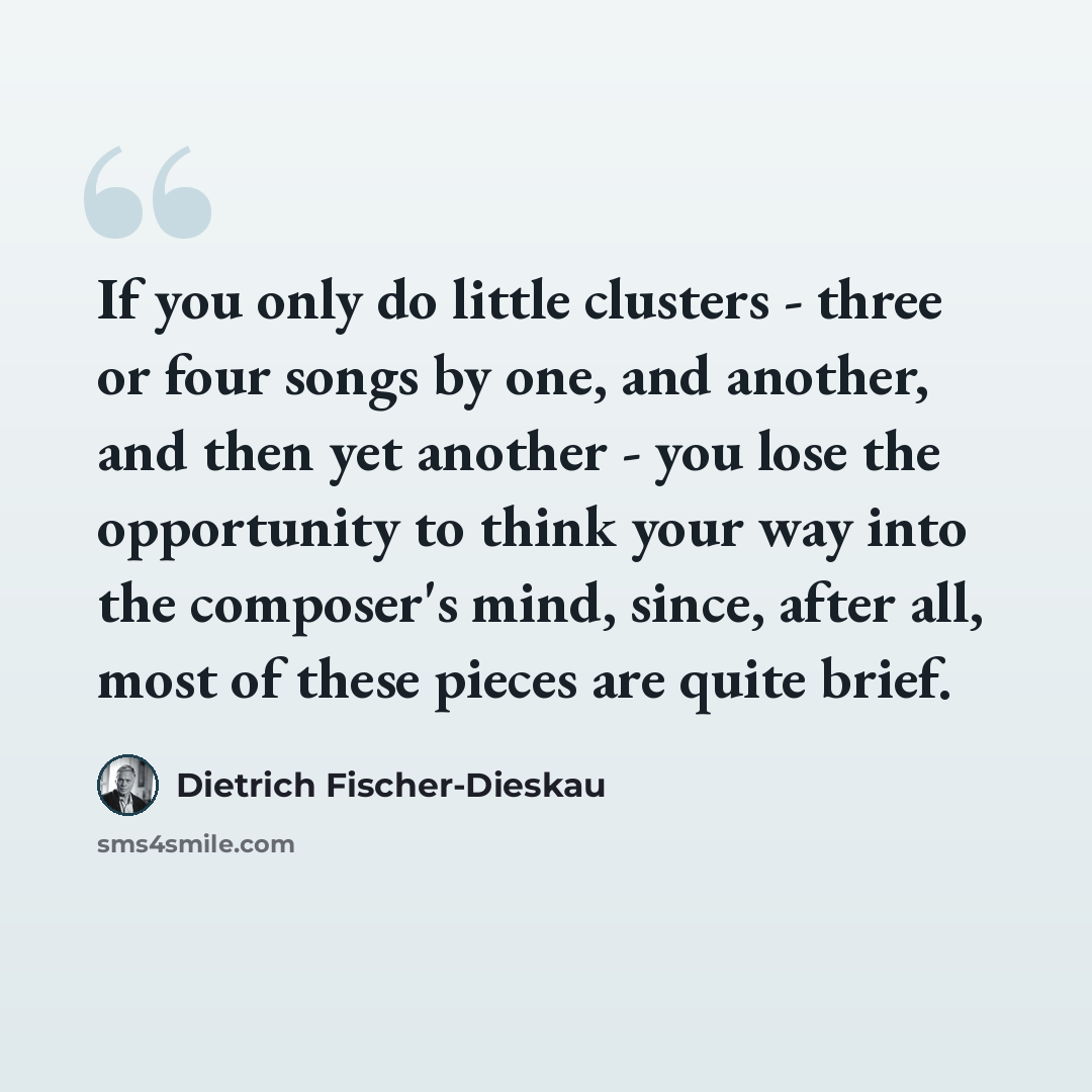 “If you only do little clusters - three or four songs by one, and another, and then yet another - you lose the opportunity to think your way into the composer's mind, since, after all, most of these pieces are quite brief.” quote by Dietrich Fischer-Dieskau