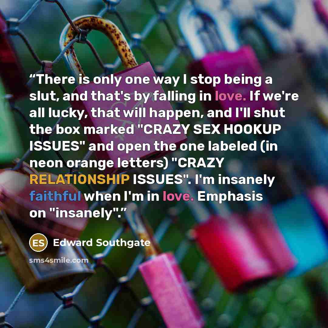 “There is only one way I stop being a slut, and that's by falling in love. If we're all lucky, that will happen, and I'll shut the box marked "CRAZY SEX HOOKUP ISSUES" and open the one labeled (in neon orange letters) "CRAZY RELATIONSHIP ISSUES". I'm insanely faithful when I'm in love. Emphasis on…” quote by Edward Southgate