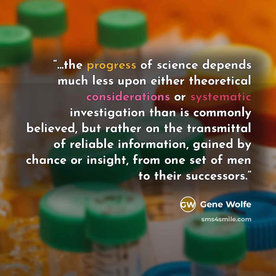 “...the progress of science depends much less upon either theoretical considerations or systematic investigation than is commonly believed, but rather on the transmittal of reliable information, gained by chance or insight, from one set of men to their successors.” quote by Gene Wolfe