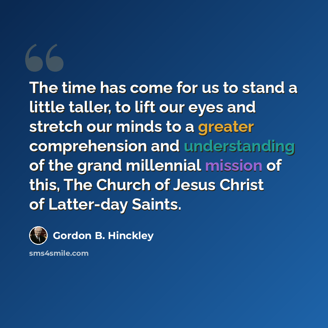 “The time has come for us to stand a little taller, to lift our eyes and stretch our minds to a greater comprehension and understanding of the grand millennial mission of this, The Church of Jesus Christ of Latter-day Saints.” quote by Gordon B. Hinckley