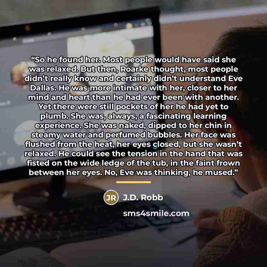 “So he found her. Most people would have said she was relaxed. But then, Roarke thought, most people didn’t really know and certainly didn’t understand Eve Dallas. He was more intimate with her, closer to her mind and heart than he had ever been with another. Yet there were still pockets of her he…” quote by J.D. Robb