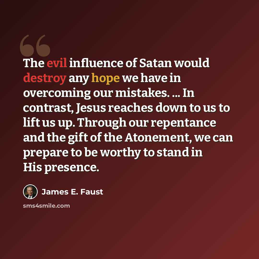 “The evil influence of Satan would destroy any hope we have in overcoming our mistakes. ... In contrast, Jesus reaches down to us to lift us up. Through our repentance and the gift of the Atonement, we can prepare to be worthy to stand in His presence.” quote by James E. Faust