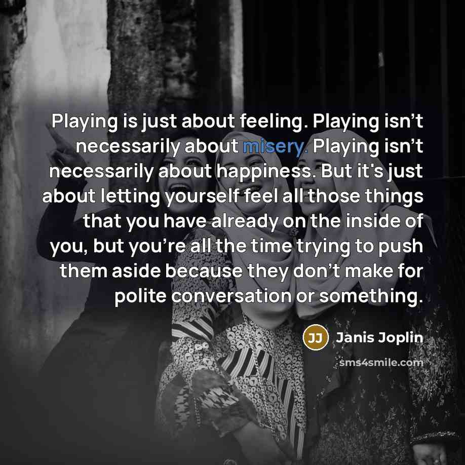 “Playing is just about feeling. Playing isn't necessarily about misery. Playing isn't necessarily about happiness. But it's just about letting yourself feel all those things that you have already on the inside of you, but you're all the time trying to push them aside because they don't make for…” quote by Janis Joplin