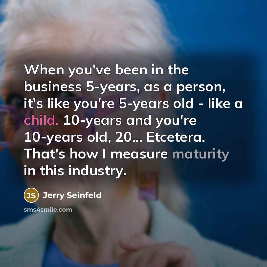 “When you've been in the business 5-years, as a person, it's like you're 5-years old - like a child. 10-years and you're 10-years old, 20... Etcetera. That's how I measure maturity in this industry.” quote by Jerry Seinfeld