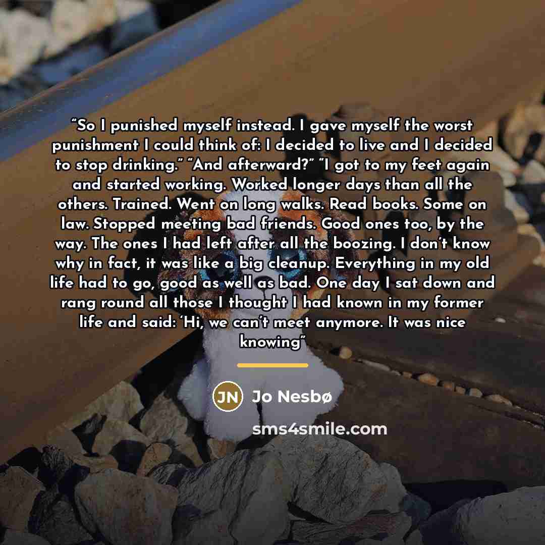 “So I punished myself instead. I gave myself the worst punishment I could think of: I decided to live and I decided to stop drinking.” “And afterward?” “I got to my feet again and started working. Worked longer days than all the others. Trained. Went on long walks. Read books. Some on law. Stopped…” quote by Jo Nesbø