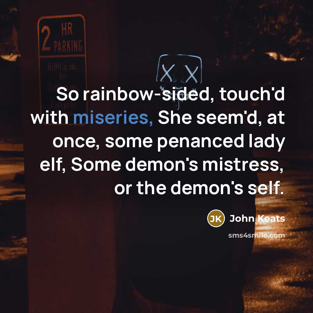 “So rainbow-sided, touch'd with miseries, She seem'd, at once, some penanced lady elf, Some demon's mistress, or the demon's self.” quote by John Keats
