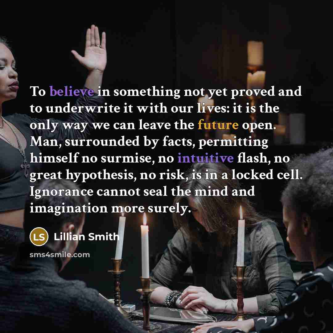 “To believe in something not yet proved and to underwrite it with our lives: it is the only way we can leave the future open. Man, surrounded by facts, permitting himself no surmise, no intuitive flash, no great hypothesis, no risk, is in a locked cell. Ignorance cannot seal the mind and…” quote by Lillian Smith