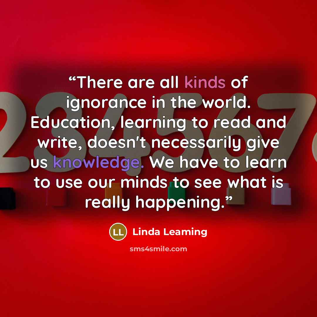 “There are all kinds of ignorance in the world. Education, learning to read and write, doesn't necessarily give us knowledge. We have to learn to use our minds to see what is really happening.” quote by Linda Leaming