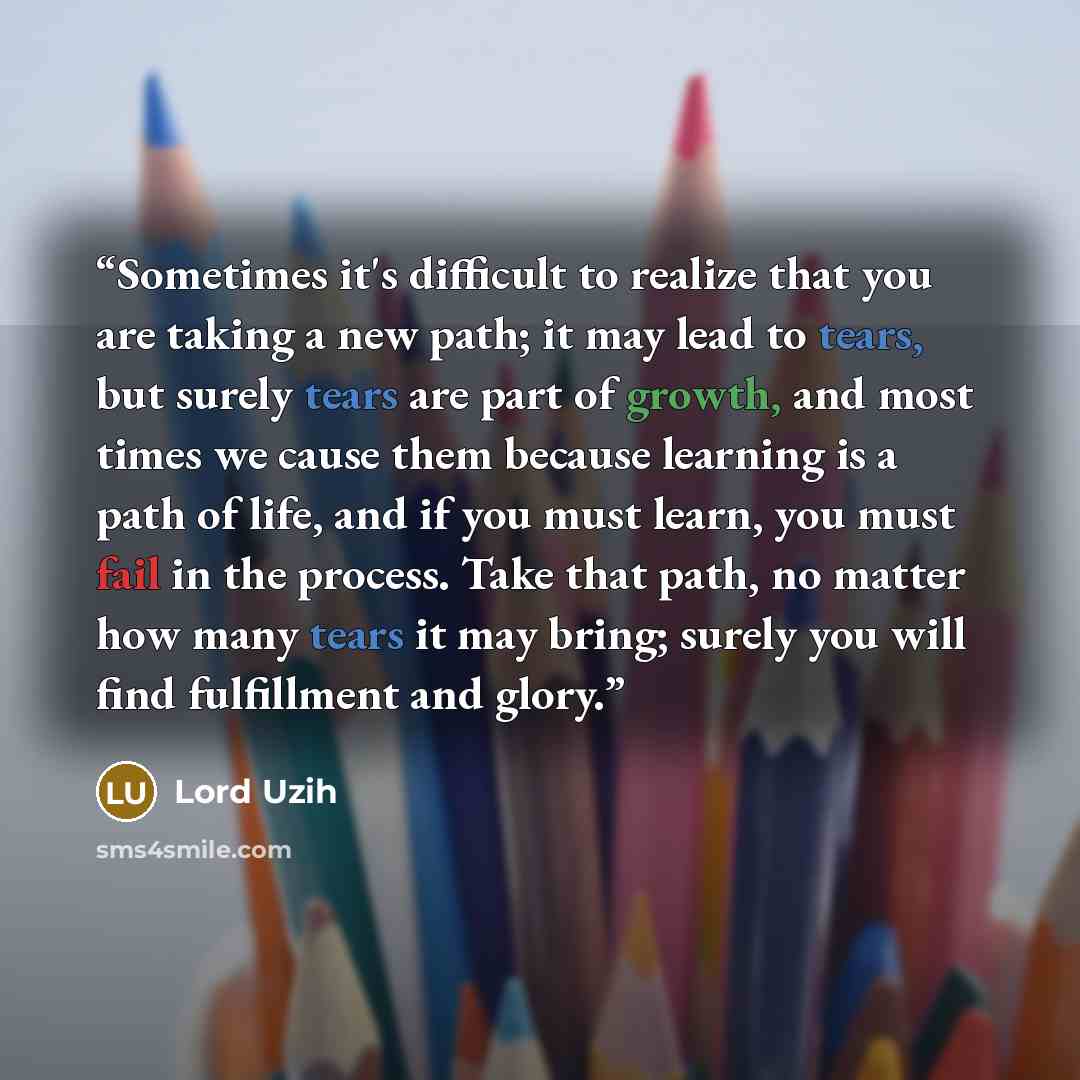 “Sometimes it's difficult to realize that you are taking a new path; it may lead to tears, but surely tears are part of growth, and most times we cause them because learning is a path of life, and if you must learn, you must fail in the process. Take that path, no matter how many tears it may…” quote by Lord Uzih