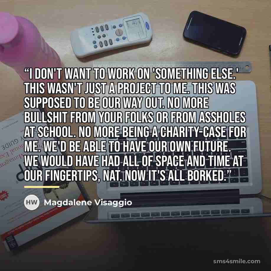 “I don't want to work on 'something else.' This wasn't just a project to me. This was supposed to be our way out. No more bullshit from your folks or from assholes at school. No more being a charity-case for me. We'd be able to have our own future. We would have had all of space and time at our…” quote by Magdalene Visaggio