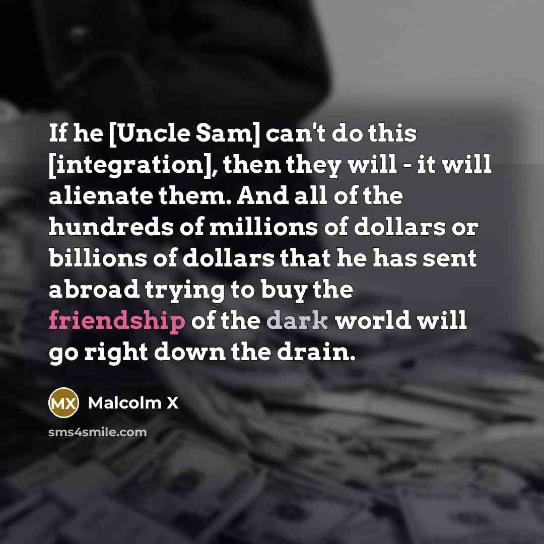 “If he [Uncle Sam] can't do this [integration], then they will - it will alienate them. And all of the hundreds of millions of dollars or billions of dollars that he has sent abroad trying to buy the friendship of the dark world will go right down the drain.” quote by Malcolm X