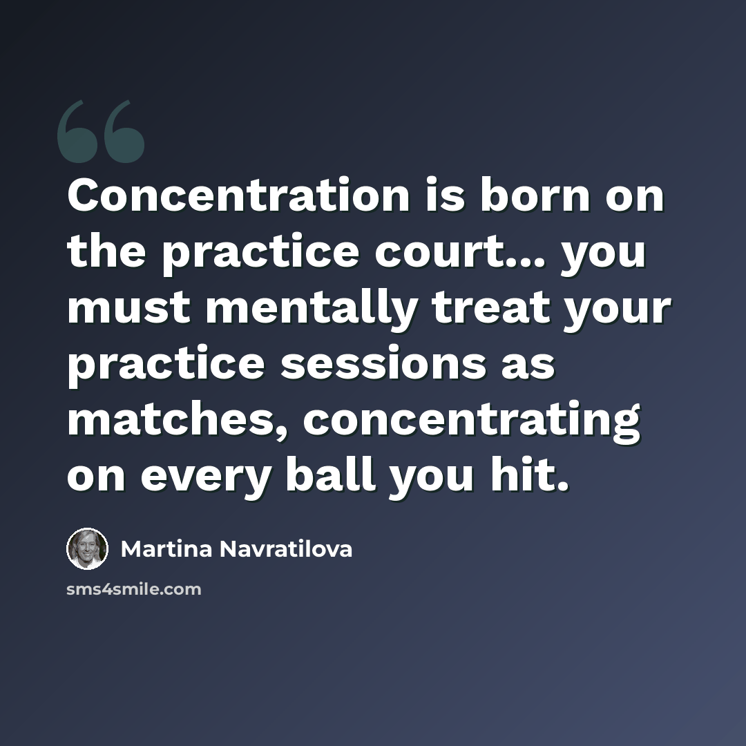“Concentration is born on the practice court... you must mentally treat your practice sessions as matches, concentrating on every ball you hit.” quote by Martina Navratilova
