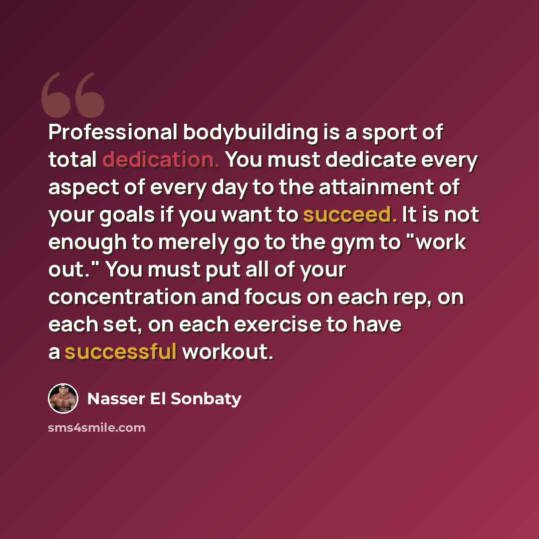 “Professional bodybuilding is a sport of total dedication. You must dedicate every aspect of every day to the attainment of your goals if you want to succeed. It is not enough to merely go to the gym to "work out." You must put all of your concentration and focus on each rep, on each set, on each…” quote by Nasser El Sonbaty