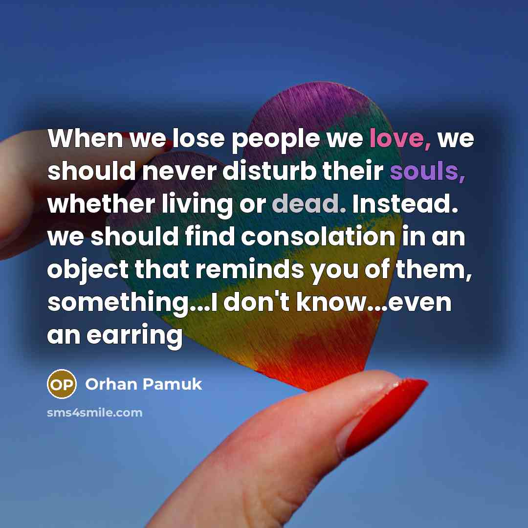 “When we lose people we love, we should never disturb their souls, whether living or dead. Instead. we should find consolation in an object that reminds you of them, something...I don't know...even an earring” quote by Orhan Pamuk