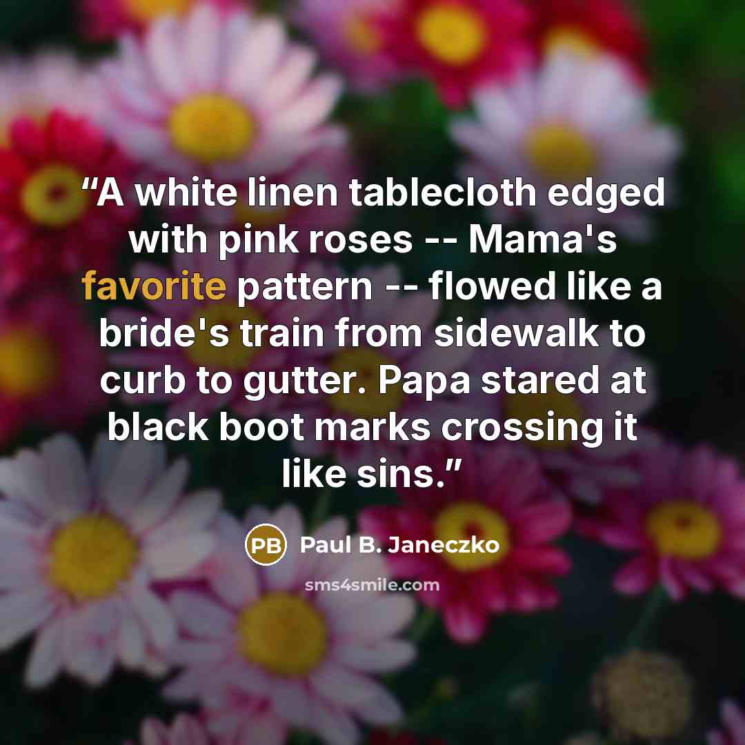 “A white linen tablecloth edged with pink roses -- Mama's favorite pattern -- flowed like a bride's train from sidewalk to curb to gutter. Papa stared at black boot marks crossing it like sins.” quote by Paul B. Janeczko