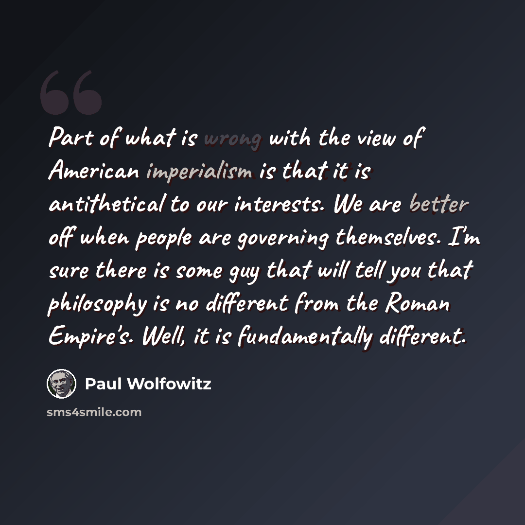 “Part of what is wrong with the view of American imperialism is that it is antithetical to our interests. We are better off when people are governing themselves. I'm sure there is some guy that will tell you that philosophy is no different from the Roman Empire's. Well, it is fundamentally different.” quote by Paul Wolfowitz