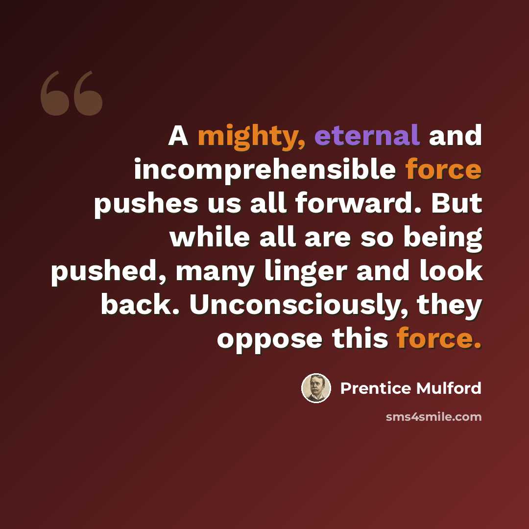 “A mighty, eternal and incomprehensible force pushes us all forward. But while all are so being pushed, many linger and look back. Unconsciously, they oppose this force.” quote by Prentice Mulford