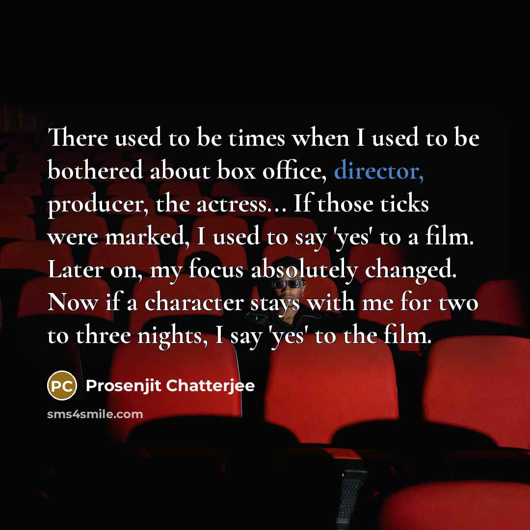 “There used to be times when I used to be bothered about box office, director, producer, the actress... If those ticks were marked, I used to say 'yes' to a film. Later on, my focus absolutely changed. Now if a character stays with me for two to three nights, I say 'yes' to the film.” quote by Prosenjit Chatterjee