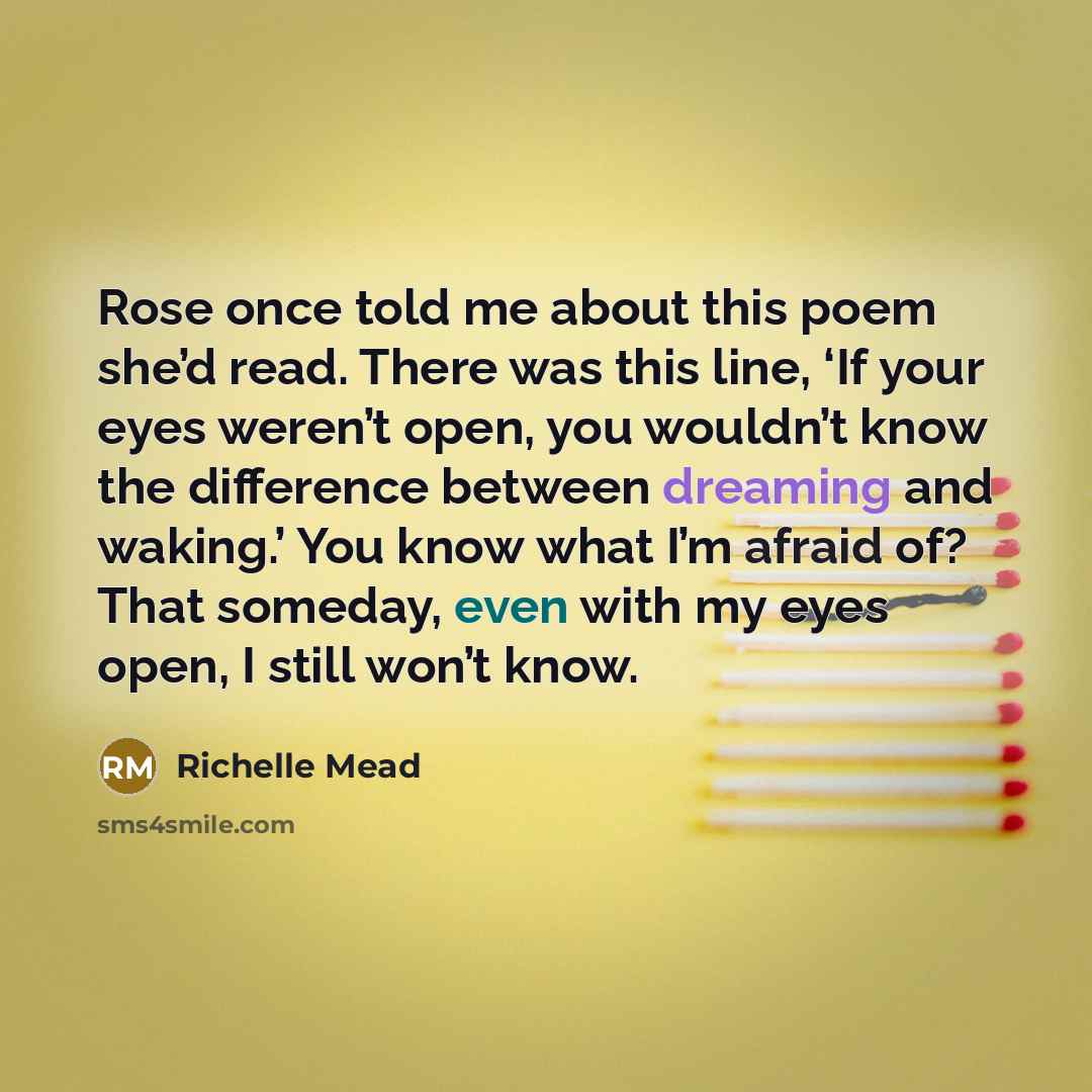 “Rose once told me about this poem she’d read. There was this line, ‘If your eyes weren’t open, you wouldn’t know the difference between dreaming and waking.’ You know what I’m afraid of? That someday, even with my eyes open, I still won’t know.” quote by Richelle Mead