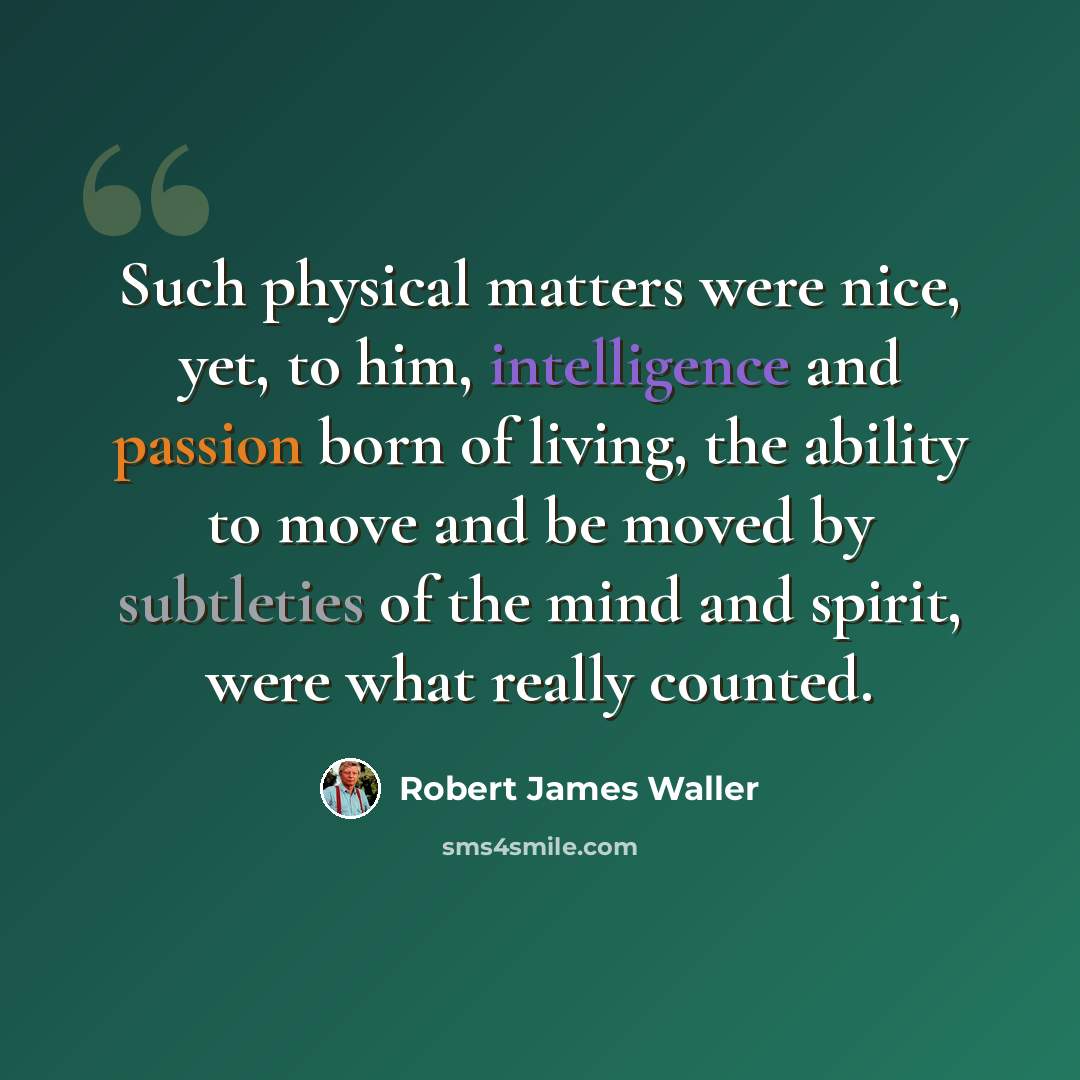 “Such physical matters were nice, yet, to him, intelligence and passion born of living, the ability to move and be moved by subtleties of the mind and spirit, were what really counted.” quote by Robert James Waller