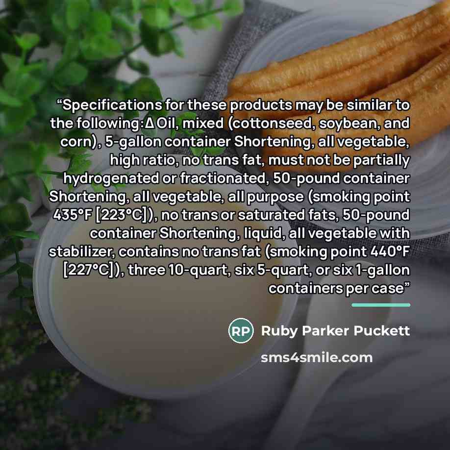 “Specifications for these products may be similar to the following:Δ Oil, mixed (cottonseed, soybean, and corn), 5-gallon container Shortening, all vegetable, high ratio, no trans fat, must not be partially hydrogenated or fractionated, 50-pound container Shortening, all vegetable, all purpose…” quote by Ruby Parker Puckett